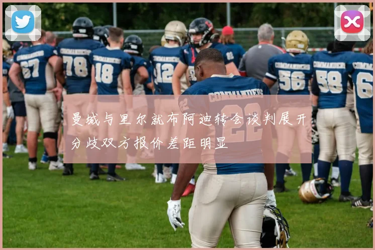 曼城与里尔就布阿迪转会谈判展开分歧双方报价差距明显